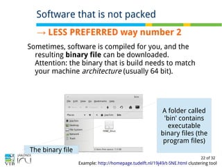 22 of 32
→ LESS PREFERRED way number 2
Sometimes, software is compiled for you, and the
resulting binary file can be downloaded.
Attention: the binary that is build needs to match
your machine architecture (usually 64 bit).
Software that is not packed
Example: http://homepage.tudelft.nl/19j49/t-SNE.html clustering tool
A folder called
'bin' contains
executable
binary files (the
program files)
The binary file
 