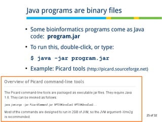 25 of 32
●
Some bioinformatics programs come as Java
code: program.jar
●
To run this, double-click, or type:
$ java -jar program.jar
●
Example: Picard tools (http://picard.sourceforge.net)
Java programs are binary files
 