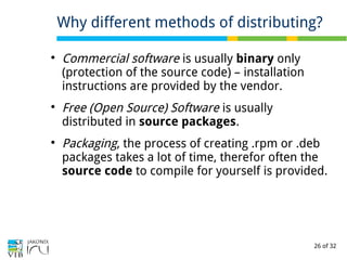26 of 32

Commercial software is usually binary only
(protection of the source code) – installation
instructions are provided by the vendor.

Free (Open Source) Software is usually
distributed in source packages.

Packaging, the process of creating .rpm or .deb
packages takes a lot of time, therefor often the
source code to compile for yourself is provided.
Why different methods of distributing?
 