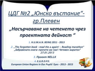 ЦДГ №2 „Юнско въстание“-
гр.Плевен
„Насърчаване на четенето чрез
проектната дейност “
1. H.U.M.A.N. BEING 2011 - 2013
3. Проект NELLII
2. „The forgotten book -read the a again! - Reading marathon“
„Забравената книга-прочети ми пак!-Четивен маратон“
27.01.2013
4. E.U.R.O.P.E.
European Union Regions in Our Pupils' Eyes - 2013 - 2015
 