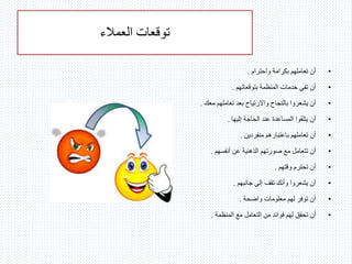 ‫توقعات‬‫العمالء‬
•‫واحترام‬ ‫بكرامة‬ ‫تعاملهم‬ ‫أن‬.
•‫بتوقعاتهم‬ ‫المنظمة‬ ‫خدمات‬ ‫تفي‬ ‫أن‬.
•‫معك‬ ‫تعاملهم‬ ‫بعد‬ ‫واالرتياح‬ ‫بالنجاح‬ ‫يشعروا‬ ‫أن‬.
•‫إليها‬ ‫الحاجة‬ ‫عند‬ ‫المساعدة‬ ‫يتلقوا‬ ‫أن‬.
•‫م‬ ‫باعتبارهم‬ ‫تعاملهم‬ ‫أن‬‫ن‬‫فردين‬.
•‫أنفسهم‬ ‫عن‬ ‫الذهنية‬ ‫صورتهم‬ ‫مع‬ ‫تتعامل‬ ‫أن‬.
•‫وقتهم‬ ‫تحترم‬ ‫أن‬.
•‫جانبهم‬ ‫إلى‬ ‫تقف‬ ‫وأنك‬ ‫يشعروا‬ ‫أن‬.
•‫واضحة‬ ‫معلومات‬ ‫لهم‬ ‫توفر‬ ‫أن‬.
•‫المنظمة‬ ‫مع‬ ‫التعامل‬ ‫من‬ ‫فوائد‬ ‫لهم‬ ‫تحقق‬ ‫أن‬.
 