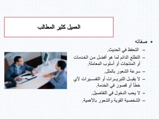 ‫كثير‬ ‫العميل‬‫المطالب‬
•‫صفاته‬
–‫الحديث‬ ‫في‬ ‫التحفظ‬.
–‫الخندمات‬ ‫منن‬ ‫أفضل‬ ‫هو‬ ‫لما‬ ‫الدائم‬ ‫التطلع‬
‫المعاملة‬ ‫أسلوب‬ ‫أو‬ ‫المنتجات‬ ‫أو‬.
–‫بالملل‬ ‫الشعور‬ ‫سرعة‬.
–‫نننيرات‬‫ن‬‫التفس‬ ‫أو‬ ‫نننرات‬‫ن‬‫التبري‬ ‫نننل‬‫ن‬‫يقب‬ ‫ال‬‫ألي‬
‫الخدمة‬ ‫في‬ ‫قصور‬ ‫أو‬ ‫خطأ‬.
–‫ال‬‫يحب‬‫التفاصيل‬ ‫في‬ ‫الدخول‬.
–‫باألهمية‬ ‫والشعور‬ ‫القوية‬ ‫الشخصية‬.
 
