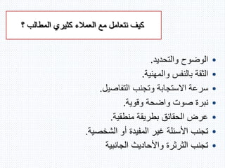 ‫؟‬ ‫المطالب‬ ‫كثيري‬ ‫العمالء‬ ‫مع‬ ‫نتعامل‬ ‫كيف‬
•‫والتحديد‬ ‫الوضوح‬.
•‫والمهنية‬ ‫بالنفس‬ ‫الثقة‬.
•‫التفاصيل‬ ‫وتجنب‬ ‫االستجابة‬ ‫سرعة‬.
•‫وقوية‬ ‫واضحة‬ ‫صوت‬ ‫نبرة‬.
•‫منطقية‬ ‫بطريقة‬ ‫الحقائق‬ ‫عرض‬.
•‫الشخصية‬ ‫أو‬ ‫المفيدة‬ ‫غير‬ ‫األسئلة‬ ‫تجنب‬.
•‫الجانبية‬ ‫واألحاديث‬ ‫الثرثرة‬ ‫تجنب‬
 