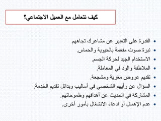 ‫االجتماعي؟‬ ‫العميل‬ ‫مع‬ ‫نتعامل‬ ‫كيف‬
•‫تجاههم‬ ‫مشاعرك‬ ‫عن‬ ‫التعبير‬ ‫على‬ ‫القدرة‬
•‫والحماس‬ ‫بالحيوية‬ ‫مفعمة‬ ‫صوت‬ ‫نبرة‬.
•‫الجسم‬ ‫لحركة‬ ‫الجيد‬ ‫االستخدام‬.
•‫المعاملة‬ ‫في‬ ‫والود‬ ‫المالطفة‬.
•‫ومشجعة‬ ‫مغرية‬ ‫عروض‬ ‫تقديم‬.
•‫الخدمة‬ ‫تقديم‬ ‫وبدائل‬ ‫أساليب‬ ‫في‬ ‫الشخصي‬ ‫رأيهم‬ ‫عن‬ ‫السؤال‬.
•‫وطموحاتهم‬ ‫أهدافهم‬ ‫عن‬ ‫الحديث‬ ‫في‬ ‫المشاركة‬.
•‫أخرى‬ ‫بأمور‬ ‫االنشغال‬ ‫ادعاء‬ ‫أو‬ ‫اإلهمال‬ ‫عدم‬.
 
