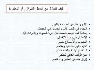 ‫المعت‬ ‫أو‬ ‫المتوازن‬ ‫العميل‬ ‫مع‬ ‫تتعامل‬ ‫كيف‬‫دل؟‬
•‫والود‬ ‫الصداقة‬ ‫مشاعر‬ ‫إظهار‬.
•‫الحديث‬ ‫في‬ ‫والحماس‬ ‫التصرفات‬ ‫في‬ ‫الهدوء‬.
•‫اليد‬ ‫وإشارات‬ ‫الصوت‬ ‫نبرة‬ ‫مثل‬ ‫خاصة‬ ‫الجسم‬ ‫لغة‬ ‫بساطة‬.
•‫األفعال‬ ‫ردود‬ ‫في‬ ‫االعتدال‬.
•‫بصبر‬ ‫واالستماع‬ ‫التجاوب‬.
•‫ومقنعة‬ ‫منطقية‬ ‫حلول‬ ‫تقديم‬.
•‫والضمانات‬ ‫األدلة‬ ‫استخدام‬.
•‫للتفكير‬ ‫الكافي‬ ‫الوقت‬ ‫منح‬.
•‫واالهتمام‬ ‫التقدير‬ ‫مشاعر‬ ‫إبراز‬.
 