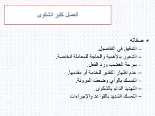 ‫العميل‬‫الشكوى‬ ‫كثير‬
•‫صفاته‬
–‫التفاصيل‬ ‫في‬ ‫التدقيق‬.
–‫الخاصة‬ ‫للمعاملة‬ ‫والحاجة‬ ‫باألهمية‬ ‫الشعور‬.
–‫الفعل‬ ‫ورد‬ ‫الغضب‬ ‫سرعة‬.
–‫مقدمها‬ ‫أو‬ ‫للخدمة‬ ‫التقدير‬ ‫إظهار‬ ‫عدم‬.
–‫المرونة‬ ‫وضعف‬ ‫بالرأي‬ ‫التمسك‬.
–‫بالشكوى‬ ‫الدائم‬ ‫التهديد‬.
–‫واإلجراءات‬ ‫بالقواعد‬ ‫الشديد‬ ‫التمسك‬
 