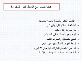 ‫العميل‬ ‫مع‬ ‫نتعامل‬ ‫كيف‬‫الشكوى‬ ‫كثير‬‫؟‬
•‫تقديمها‬ ‫وفنون‬ ‫بالخدمة‬ ‫الكافي‬ ‫اإللمام‬.
•‫شئ‬ ‫بأي‬ ‫للقيام‬ ‫الدائم‬ ‫االستعداد‬.
•‫بأدب‬ ‫ولكن‬ ‫حازما‬ ‫كن‬.
•‫الحديث‬ ‫في‬ ‫والمباشرة‬ ‫الوضوح‬.
•‫التامة‬ ‫والمعرفة‬ ‫بالحقائق‬ ‫تسلح‬.
•‫رأيه‬ ‫عن‬ ‫للتعبير‬ ‫له‬ ‫الفرصة‬ ‫إتاحة‬.
•‫تثيره‬ ‫ال‬ ‫حتى‬ ‫اليد‬ ‫إشارات‬ ‫استخدام‬ ‫من‬ ‫قلل‬.
•‫واألدلة‬ ‫والشهادات‬ ‫الضمانات‬ ‫أستخدم‬.
 