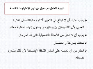 ‫مع‬ ‫التعامل‬ ‫كيفية‬‫عميل‬‫الخاصة‬ ‫االحتياجات‬ ‫ذوي‬ ‫من‬
‫يجب‬‫نقل‬ ‫محاولتك‬ ‫أثناء‬ ‫التعبير‬ ‫في‬ ‫تبالغ‬ ‫ال‬ ‫أن‬ ‫عليك‬‫الفكرة‬
‫المقابل‬ ‫إنهاء‬ ‫يحاول‬ ‫و‬ ‫يستثيره‬ ‫أن‬ ‫يمكن‬ ‫ذلك‬ ‫ألن‬ ‫للعميل‬‫معك‬ ‫ة‬.
‫تحرج‬ ‫قد‬ ‫التي‬ ‫التفصيلية‬ ‫األسئلة‬ ‫من‬ ‫تكثر‬ ‫ال‬ ‫أن‬ ‫يجب‬‫ه‬.
‫اختصار‬ ‫و‬ ‫بسرعة‬ ‫تحدث‬.
‫يش‬ ‫ذلك‬ ‫ألن‬ ‫اإلنسانية‬ ‫الشفقة‬ ‫أساس‬ ‫على‬ ‫تعامله‬ ‫أن‬ ‫من‬ ‫احذر‬‫عره‬
‫بضعفه‬.
 