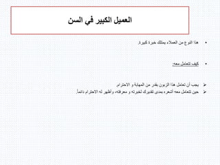 ‫السن‬ ‫في‬ ‫الكبير‬ ‫العميل‬
•‫كبيرة‬ ‫خبرة‬ ‫يمتلك‬ ‫العمالء‬ ‫من‬ ‫النوع‬ ‫هذا‬.
•‫معه‬ ‫تتعامل‬ ‫كيف‬:
‫االحترام‬ ‫و‬ ‫المهابة‬ ‫من‬ ‫بقدر‬ ‫الزبون‬ ‫هذا‬ ‫تعامل‬ ‫أن‬ ‫يجب‬.
ً‫ا‬‫دائم‬ ‫االحترام‬ ‫له‬ ‫وأظهر‬ ،‫معرفته‬ ‫و‬ ‫لخبرته‬ ‫تقديرك‬ ‫بمدى‬ ‫أشعره‬ ‫معه‬ ‫تتعامل‬ ‫حين‬.
 