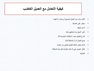 ‫الغاضب‬ ‫العميل‬ ‫مع‬ ‫التعامل‬ ‫كيفية‬
•‫توضيح‬ ‫العميل‬ ‫من‬ ‫بأدب‬ ‫أطلب‬‫أى‬‫تفهمه‬ ‫ال‬ ‫جانب‬
•‫غضبك‬ ‫على‬ ‫سيطر‬
•‫عميلك‬ ‫أدعم‬
•‫عمله‬ ‫تستطيع‬ ‫بما‬ ‫العميل‬ ‫أخبر‬
•‫الممنوحة‬ ‫السلطات‬ ‫حدود‬ ‫للعميل‬ ‫أشرح‬‫لك‬
•‫ثانيا‬ ‫والمشكلة‬ ‫أوال‬ ‫العميل‬ ‫ضع‬
•‫غضبه‬ ‫من‬ ‫ليشفى‬ ‫للعميل‬ ‫الوقت‬ ‫بعض‬ ‫أترك‬
•‫المشكلة‬ ‫هذه‬ ‫لمثل‬ ‫نظرك‬ ‫لفت‬ ‫أنه‬ ‫على‬ ‫العميل‬ ‫أشكر‬
•‫المتابعة‬
 
