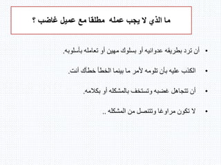 ‫عمله‬ ‫يجب‬ ‫ال‬ ‫الذي‬ ‫ما‬‫؟‬ ‫غاضب‬ ‫عميل‬ ‫مع‬ ‫مطلقا‬
•‫بأسلوبه‬ ‫تعامله‬ ‫أو‬ ‫مهين‬ ‫بسلوك‬ ‫أو‬ ‫عدوانيه‬ ‫بطريقه‬ ‫ترد‬ ‫أن‬.
•‫تلومه‬ ‫بأن‬ ‫عليه‬ ‫الكذب‬‫ما‬ ‫ألمر‬‫أنت‬ ‫خطأك‬ ‫الخطأ‬ ‫بينما‬.
•‫وتستخف‬ ‫غضبه‬ ‫تتجاهل‬ ‫أن‬‫بالمشكله‬‫بكالمه‬ ‫أو‬.
•‫المشكله‬ ‫من‬ ‫وتتنصل‬ ‫مراوغا‬ ‫تكون‬ ‫ال‬..
 