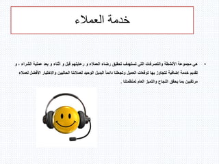 ‫العمالء‬ ‫خدمة‬
•‫هي‬‫رضاء‬ ‫تحقيق‬ ‫تستهدف‬ ‫التي‬ ‫والتصرفات‬ ‫األنشطة‬ ‫مجموعة‬‫العمالء‬‫رعايتهم‬ ‫و‬‫ال‬ ‫عملية‬ ‫بعد‬ ‫و‬ ‫أثناء‬ ‫و‬ ‫قبل‬‫و‬ ، ‫شراء‬
‫تقديم‬‫خدمة‬‫واالختيا‬ ‫الحاليين‬ ‫لعمالئنا‬ ‫الوحيد‬ ‫البديل‬ ً‫ا‬‫دائم‬ ‫وتجعلنا‬ ‫العميل‬ ‫توقعات‬ ‫بها‬ ‫نتجاوز‬ ‫إضافية‬‫لعمالء‬ ‫األفضل‬ ‫ر‬
‫لمنظمتنا‬ ‫العام‬ ‫والتميز‬ ‫النجاح‬ ‫يحقق‬ ‫بما‬ ‫مرتقبين‬.
 