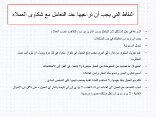 ‫العمالء‬ ‫شكاوى‬ ‫مع‬ ‫التعامل‬ ‫عند‬ ‫تراعيها‬ ‫أن‬ ‫يجب‬ ‫التي‬ ‫النقاط‬
•‫العمالء‬ ‫وغضب‬ ‫التفاهم‬ ‫سوء‬ ‫من‬ ‫المزيد‬ ‫يسبب‬ ‫التباطؤ‬ ‫ألن‬ ‫المشاكل‬ ‫حل‬ ‫في‬ ‫السرعة‬
•‫المشكالت‬ ‫حل‬ ‫في‬ ‫فعاليتك‬ ‫من‬ ‫تزيد‬ ‫أن‬ ‫يجب‬
•‫المسئولية‬ ‫تحمل‬
•‫بع‬ ‫أنت‬ ‫تقوم‬ ‫أن‬ ‫وحاول‬ ‫مرة‬ ‫كل‬ ‫في‬ ‫شكواه‬ ‫تكرار‬ ‫إلى‬ ‫العميل‬ ‫دفع‬ ‫تجنب‬ ‫أخرى‬ ‫إلى‬ ‫إدارة‬ ‫من‬ ‫الشكوى‬ ‫تحويل‬ ‫عند‬‫مل‬
‫المطلوب‬
•‫االستنتاجات‬ ‫إلى‬ ‫القفز‬ ‫في‬ ‫تتعجل‬ ‫وال‬ ‫مباشرة‬ ‫العميل‬ ‫من‬ ‫المعلومات‬ ‫من‬ ‫تحتاجه‬ ‫ما‬ ‫كل‬ ‫اجمع‬.
•‫المشكلة‬ ‫لحل‬ ‫المقترح‬ ‫حله‬ ‫واسمع‬ ‫العميل‬ ‫شكوى‬ ‫اسمع‬
•‫العادي‬ ‫الشخص‬ ‫على‬ ‫فهمها‬ ‫يصعب‬ ‫تقنية‬ ‫كلمات‬ ‫تستخدم‬ ‫وال‬ ‫يفهمها‬ ‫بلغة‬ ‫العميل‬ ‫مع‬ ‫تكلم‬.
•‫العميل‬ ‫أن‬ ‫وتذكر‬ ‫نتيجة‬ ‫أي‬ ‫إلى‬ ‫يؤدي‬ ‫ال‬ ‫الغضب‬ ‫نبرات‬ ‫تصاعد‬ ‫ألن‬ ‫العميل‬ ‫مع‬ ‫التصعيد‬ ‫تجنب‬-‫األقل‬ ‫على‬‫األحوال‬ ‫في‬
‫العادية‬-‫مرضية‬ ‫بصورة‬ ‫مشكلته‬ ‫تحل‬ ‫أن‬ ‫سوى‬ ‫يريد‬ ‫ال‬.
 