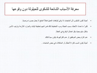 ‫وقوعها‬ ‫دون‬ ‫للحيلولة‬ ‫للشكوى‬ ‫الشائعة‬ ‫األسباب‬ ‫معرفة‬
•‫مرضية‬ ‫بصورة‬ ‫يعمل‬ ‫ال‬ ‫المنتج‬ ً‫ال‬‫فمث‬ ‫العميل‬ ‫لتوقعات‬ ‫ترقى‬ ‫ال‬ ‫المنتجات‬ ‫ألن‬ ‫الشكوى‬ ‫تكون‬ ً‫ا‬‫أحيان‬.
•‫وترت‬ ‫الالزمة‬ ‫والموارد‬ ‫الوقت‬ ‫تخطيط‬ ‫المهم‬ ‫فمن‬ ‫لذلك‬ ‫التخطيط‬ ‫وسوء‬ ‫العجلة‬ ‫بسبب‬ ‫األخطاء‬ ‫تحدث‬ ‫ما‬ ً‫ا‬‫كثير‬‫األمور‬ ‫يب‬
‫الخطأ‬ ‫في‬ ‫الوقوع‬ ‫احتمال‬ ‫يقل‬ ‫بحيث‬ ‫سليم‬ ‫بشكل‬.
•‫كذلك‬ ً‫ا‬‫سبب‬ ‫يكون‬ ‫قد‬ ‫اكتراثهم‬ ‫عدم‬ ‫أو‬ ‫الموظفين‬ ‫بعض‬ ‫التزام‬ ‫عدم‬
•‫المنتجات‬ ‫بعض‬ ‫في‬ ‫المشكالت‬ ‫أو‬ ‫األعطال‬ ‫كثرة‬ ‫السبب‬ ‫يكون‬ ً‫ا‬‫أحيان‬.
 