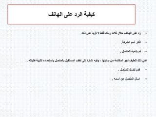 ‫الهاتف‬ ‫على‬ ‫الرد‬ ‫كيفية‬
•‫ذلك‬ ‫على‬ ‫تزيد‬ ‫ال‬ ‫فقط‬ ‫رنات‬ ‫ثالث‬ ‫خالل‬ ‫الهاتف‬ ‫على‬ ‫رد‬
•‫الشركة‬ ‫أسم‬ ‫اذكر‬.
•‫المتصل‬ ‫بتحية‬ ‫قم‬.
‫طلبات‬ ‫لتلبية‬ ‫واستعداده‬ ‫بالمتصل‬ ‫المستقبل‬ ‫لطف‬ ‫إلى‬ ‫إشارة‬ ‫وفيه‬ ، ‫بدايتها‬ ‫من‬ ‫المكالمة‬ ‫لجو‬ ‫تلطيف‬ ‫ذلك‬ ‫ففي‬‫ه‬.
•‫للمتصل‬ ‫نفسك‬ ‫قدم‬.
•‫ع‬ ‫المتصل‬ ‫اسأل‬‫أسمه‬ ‫ن‬.
 