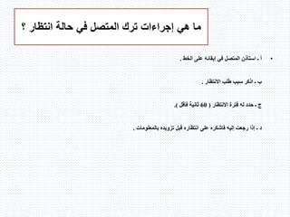 ‫؟‬ ‫انتظار‬ ‫حالة‬ ‫في‬ ‫المتصل‬ ‫ترك‬ ‫إجراءات‬ ‫هي‬ ‫ما‬
•‫أ‬‫ـ‬‫الخط‬ ‫على‬ ‫إبقائه‬ ‫في‬ ‫المتصل‬ ‫استأذن‬.
‫ب‬‫ـ‬‫االنتظار‬ ‫طلب‬ ‫سبب‬ ‫اذكر‬.
‫االنتظار‬ ‫فترة‬ ‫له‬ ‫حدد‬ ‫ـ‬ ‫ج‬(60‫فأقل‬ ‫ثانية‬).
‫د‬‫قبل‬ ‫انتظاره‬ ‫على‬ ‫فاشكره‬ ‫إليه‬ ‫رجعت‬ ‫إذا‬ ‫ـ‬‫تزويده‬‫بالمعلومات‬.
 