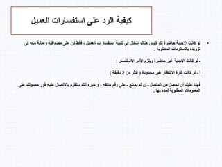 ‫استفسارات‬ ‫على‬ ‫الرد‬ ‫كيفية‬‫العميل‬
•‫استفسارات‬ ‫تلبية‬ ‫في‬ ‫إشكال‬ ‫هناك‬ ‫فليس‬ ‫لك‬ ‫حاضرة‬ ‫اإلجابة‬ ‫كانت‬ ‫لو‬‫العميل‬‫م‬ ‫وأمانة‬ ‫مصداقية‬ ‫على‬ ‫كن‬ ‫فقط‬ ،‫في‬ ‫عه‬
‫تزويده‬‫المطلوبة‬ ‫بالمعلومات‬.
‫األمر‬ ‫ويلزم‬ ‫حاضرة‬ ‫غير‬ ‫اإلجابة‬ ‫كانت‬ ‫لو‬ ‫ـ‬‫االستفسار‬:
‫محدودة‬ ‫غير‬ ‫االنتظار‬ ‫فترة‬ ‫كانت‬ ‫لو‬ ‫ـ‬ ‫أ‬(‫من‬ ‫أكثر‬2‫دق‬‫يقة‬)
‫حص‬ ‫فور‬ ‫عليه‬ ‫باالتصال‬ ‫ستقوم‬ ‫أنك‬ ‫وأخبره‬ ، ‫هاتفه‬ ‫رقم‬ ‫على‬ ‫ـ‬ ‫يمانع‬ ‫لم‬ ‫إن‬ ‫ـ‬ ‫المتصل‬ ‫من‬ ‫تحصل‬ ‫أن‬ ‫عليك‬ ‫فهنا‬‫على‬ ‫ولك‬
‫بها‬ ‫لمده‬ ‫المطلوبة‬ ‫المعلومات‬.
 