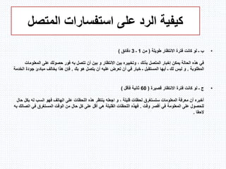 ‫المتصل‬ ‫استفسارات‬ ‫على‬ ‫الرد‬ ‫كيفية‬
•‫ب‬‫ـ‬‫طويلة‬ ‫االنتظار‬ ‫فترة‬ ‫كانت‬ ‫لو‬(‫من‬1‫ـ‬3‫دقائق‬)
‫االنتظار‬ ‫بين‬ ‫وتخييره‬ ، ‫بذلك‬ ‫المتصل‬ ‫إخبار‬ ‫يمكن‬ ‫الحالة‬ ‫هذه‬ ‫في‬‫و‬‫تتصل‬ ‫أن‬ ‫بين‬‫به‬‫المع‬ ‫على‬ ‫حصولك‬ ‫فور‬‫لومات‬
‫المطلوبة‬.‫ليس‬ ‫و‬‫لك‬‫المستقبل‬ ‫أيها‬ ‫ـ‬‫ـ‬‫بك‬ ‫هو‬ ‫يتصل‬ ‫أن‬ ‫عليه‬ ‫تعرض‬ ‫أن‬ ‫في‬ ‫خيار‬.‫جود‬ ‫مبادئ‬ ‫يخالف‬ ‫هذا‬ ‫فإن‬‫الخدمة‬ ‫ة‬
•‫ج‬‫ـ‬‫قصيرة‬ ‫االنتظار‬ ‫فترة‬ ‫كانت‬ ‫لو‬(60‫فأقل‬ ‫ثانية‬)
، ‫قليلة‬ ‫لحظات‬ ‫ستستغرق‬ ‫المعلومات‬ ‫معرفة‬ ‫أن‬ ‫أخبره‬‫و‬‫ب‬ ‫له‬ ‫انسب‬ ‫فهو‬ ‫الهاتف‬ ‫على‬ ‫اللحظات‬ ‫هذه‬ ‫ينتظر‬ ‫اجعله‬‫حال‬ ‫كل‬
‫وقت‬ ‫أقصر‬ ‫في‬ ‫المعلومة‬ ‫على‬ ‫للحصول‬.‫ات‬ ‫في‬ ‫المستغرق‬ ‫الوقت‬ ‫من‬ ‫حال‬ ‫كل‬ ‫على‬ ‫أقل‬ ‫هي‬ ‫القليلة‬ ‫اللحظات‬ ‫فهذه‬‫صالك‬‫به‬
‫الحقا‬.
 