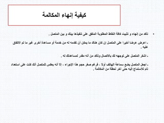 ‫المكالمة‬ ‫إنهاء‬ ‫كيفية‬
•‫إنهاء‬ ‫من‬ ‫تأكد‬‫و‬‫بينك‬ ‫تنفيذها‬ ‫على‬ ‫المتفق‬ ‫المطلوبة‬ ‫النقاط‬ ‫كافة‬ ‫تثبيت‬‫و‬‫المتصل‬ ‫بين‬.
‫االتفاق‬ ‫تم‬ ‫ما‬ ‫غير‬ ‫أخرى‬ ‫مساعدة‬ ‫أو‬ ‫خدمة‬ ‫من‬ ‫له‬ ‫تقدمه‬ ‫أن‬ ‫يمكن‬ ‫ما‬ ‫هناك‬ ‫كان‬ ‫إن‬ ‫المتصل‬ ‫على‬ ‫أخيرا‬ ‫عرضا‬ ‫اعرض‬ ‫ـ‬
‫عليه‬.
‫توجهه‬ ‫على‬ ‫المتصل‬ ‫اشكر‬ ‫ـ‬‫لك‬‫له‬ ‫لمساعدتك‬ ‫مقدر‬ ‫أنه‬ ‫من‬ ‫وتأكد‬ ‫باالتصال‬.
‫اس‬ ‫على‬ ‫كنت‬ ‫أنك‬ ‫للمتصل‬ ‫يعكس‬ ‫أنه‬ ‫إال‬ ، ‫اإلجراء‬ ‫هذا‬ ‫حجم‬ ‫صغر‬ ‫فرغم‬ ، ‫أوال‬ ‫الهاتف‬ ‫سماعة‬ ‫يضع‬ ‫المتصل‬ ‫اجعل‬ ‫ـ‬‫تعداد‬
‫المكالمة‬ ‫من‬ ‫لحظة‬ ‫آخر‬ ‫حتى‬ ‫إليه‬ ‫لالستماع‬ ‫تام‬.
 