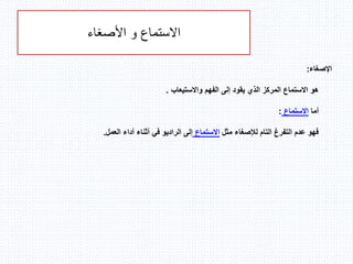 ‫االستماع‬‫و‬‫األصغاء‬
‫ا‬‫إلصغاء‬:
‫واالستيعاب‬ ‫الفهم‬ ‫إلى‬ ‫يقود‬ ‫الذي‬ ‫المركز‬ ‫االستماع‬ ‫هو‬.
‫أما‬‫االستماع‬:
‫مثل‬ ‫لإلصغاء‬ ‫التام‬ ‫التفرغ‬ ‫عدم‬ ‫فهو‬‫االستماع‬‫العمل‬ ‫أداء‬ ‫أثناء‬ ‫في‬ ‫الراديو‬ ‫إلى‬.
 