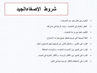 ‫شروط‬‫اإلصغاء‬‫الجيد‬
•‫ا‬‫الضوضاء‬ ‫عن‬ ‫بعيد‬ ‫مكان‬ ‫في‬ ‫لجلوس‬.
•‫مشاركته‬ ‫في‬ ‫الرغبة‬ ‫وإبداء‬ ، ‫المتحدث‬ ‫إلى‬ ‫باهتمام‬ ‫النظر‬.
•‫المتحدث‬ ‫سرعة‬ ‫مع‬ ‫ذهنيا‬ ‫التكيف‬.
•‫بدون‬ ‫التي‬ ‫السمعية‬ ‫الدقة‬‫ه‬‫االستماع‬ ‫مهارات‬ ‫جميع‬ ‫تتعطل‬ ‫ا‬.
•‫يقال‬ ‫ما‬ ‫المستمع‬ ‫يفهم‬ ‫طريقهما‬ ‫عن‬ ‫اللذين‬ ‫والتمثيل‬ ، ‫التفسير‬ ‫على‬ ‫القدرة‬.
•‫المختلفة‬ ‫واإليماءات‬ ، ‫المتعددة‬ ‫األصوات‬ ‫بين‬ ‫التمييز‬ ‫على‬ ‫القدرة‬.
•‫الحديث‬ ‫في‬ ‫الثانوية‬ ‫واألفكار‬ ، ‫الرئيسة‬ ‫األفكار‬ ‫بين‬ ‫التمييز‬ ‫على‬ ‫القدرة‬.
•‫الذهن‬ ‫في‬ ‫حية‬ ‫الرئيسة‬ ‫باألفكار‬ ‫االحتفاظ‬ ‫على‬ ‫القدرة‬.
 