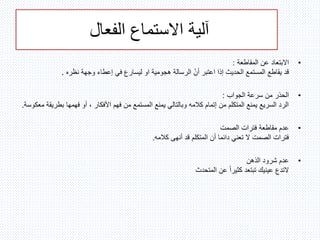‫الفعال‬ ‫االستماع‬ ‫آلية‬
•‫المقاطعة‬ ‫عن‬ ‫االبتعاد‬:
‫هجومية‬ ‫الرسالة‬ ّ‫ن‬‫أ‬ ‫اعتبر‬ ‫إذا‬ ‫الحديث‬ ‫المستمع‬ ‫يقاطع‬ ‫قد‬‫او‬‫نظره‬ ‫وجهة‬ ‫إعطاء‬ ‫في‬ ‫ليسارع‬.
•‫الجواب‬ ‫سرعة‬ ‫من‬ ‫الحذر‬:
‫بطر‬ ‫فهمها‬ ‫أو‬ ، ‫األفكار‬ ‫فهم‬ ‫من‬ ‫المستمع‬ ‫يمنع‬ ‫وبالتالي‬ ‫كالمه‬ ‫إتمام‬ ‫من‬ ‫المتكلم‬ ‫يمنع‬ ‫السريع‬ ‫الرد‬‫معكوسة‬ ‫يقة‬.
•‫الصمت‬ ‫فترات‬ ‫مقاطعة‬ ‫عدم‬
‫كالمه‬ ‫أنهى‬ ‫قد‬ ‫المتكلم‬ ‫أن‬ ‫دائما‬ ‫تعني‬ ‫ال‬ ‫الصمت‬ ‫فترات‬.
•‫الذهن‬ ‫شرود‬ ‫عدم‬
‫التدع‬‫المتحدث‬ ‫عن‬ ً‫ا‬‫كثير‬ ‫تبتعد‬ ‫عينيك‬
 