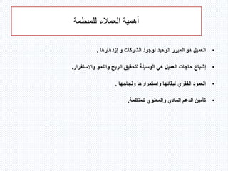 ‫للمنظمة‬ ‫العمالء‬ ‫أهمية‬
•‫لوجود‬ ‫الوحيد‬ ‫المبرر‬ ‫هو‬ ‫العميل‬‫إزدهارها‬ ‫و‬ ‫الشركات‬.
•‫واالستقرار‬ ‫والنمو‬ ‫الربح‬ ‫لتحقيق‬ ‫الوسيلة‬ ‫هي‬ ‫العميل‬ ‫حاجات‬ ‫إشباع‬.
•‫ونجاحها‬ ‫واستمرارها‬ ‫لبقائها‬ ‫الفقري‬ ‫العمود‬.
•‫للمنظمة‬ ‫والمعنوي‬ ‫المادي‬ ‫الدعم‬ ‫تأمين‬.
 