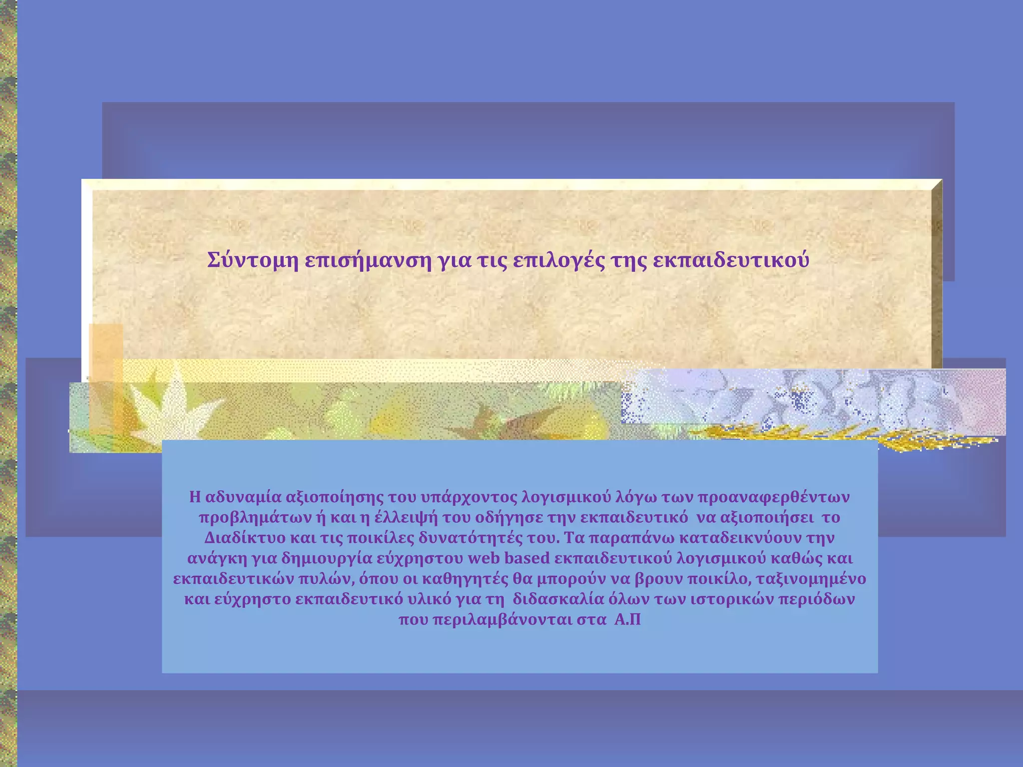 Σύντομη επισήμανση για τις επιλογές της εκπαιδευτικού
Η αδυναμία αξιοποίησης του υπάρχοντος λογισμικού λόγω των προαναφερθέντων
προβλημάτων ή και η έλλειψή του οδήγησε την εκπαιδευτικό να αξιοποιήσει το
Διαδίκτυο και τις ποικίλες δυνατότητές του. Τα παραπάνω καταδεικνύουν την
ανάγκη για δημιουργία εύχρηστου web based εκπαιδευτικού λογισμικού καθώς και
εκπαιδευτικών πυλών, όπου οι καθηγητές θα μπορούν να βρουν ποικίλο, ταξινομημένο
και εύχρηστο εκπαιδευτικό υλικό για τη διδασκαλία όλων των ιστορικών περιόδων
που περιλαμβάνονται στα Α.Π
 