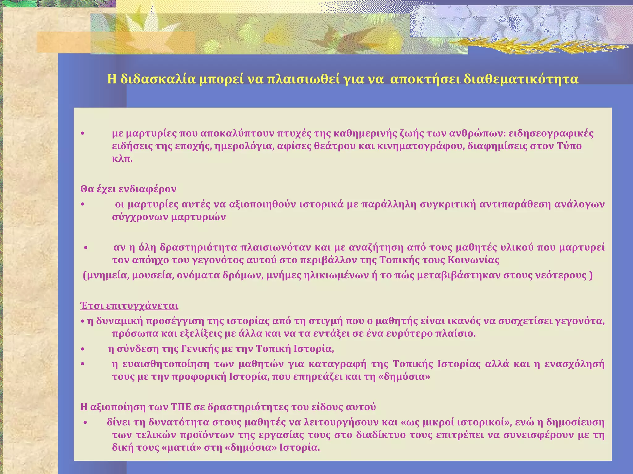 Η διδασκαλία μπορεί να πλαισιωθεί για να αποκτήσει διαθεματικότητα
• με μαρτυρίες που αποκαλύπτουν πτυχές της καθημερινής ζωής των ανθρώπων: ειδησεογραφικές
ειδήσεις της εποχής, ημερολόγια, αφίσες θεάτρου και κινηματογράφου, διαφημίσεις στον Τύπο
κλπ.
Θα έχει ενδιαφέρον
• οι μαρτυρίες αυτές να αξιοποιηθούν ιστορικά με παράλληλη συγκριτική αντιπαράθεση ανάλογων
σύγχρονων μαρτυριών
• αν η όλη δραστηριότητα πλαισιωνόταν και με αναζήτηση από τους μαθητές υλικού που μαρτυρεί
τον απόηχο του γεγονότος αυτού στο περιβάλλον της Τοπικής τους Κοινωνίας
(μνημεία, μουσεία, ονόματα δρόμων, μνήμες ηλικιωμένων ή το πώς μεταβιβάστηκαν στους νεότερους )
Έτσι επιτυγχάνεται
• η δυναμική προσέγγιση της ιστορίας από τη στιγμή που ο μαθητής είναι ικανός να συσχετίσει γεγονότα,
πρόσωπα και εξελίξεις με άλλα και να τα εντάξει σε ένα ευρύτερο πλαίσιο.
• η σύνδεση της Γενικής με την Τοπική Ιστορία,
• η ευαισθητοποίηση των μαθητών για καταγραφή της Τοπικής Ιστορίας αλλά και η ενασχόλησή
τους με την προφορική Ιστορία, που επηρεάζει και τη «δημόσια»
Η αξιοποίηση των ΤΠΕ σε δραστηριότητες του είδους αυτού
• δίνει τη δυνατότητα στους μαθητές να λειτουργήσουν και «ως μικροί ιστορικοί», ενώ η δημοσίευση
των τελικών προϊόντων της εργασίας τους στο διαδίκτυο τους επιτρέπει να συνεισφέρουν με τη
δική τους «ματιά» στη «δημόσια» Ιστορία.
 