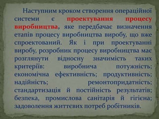 Наступним кроком створення операційної
системи є проектування процесу
виробництва, яке передбачає визначення
етапів процесу виробництва виробу, що вже
спроектований. Як і при проектуванні
виробу, розробник процесу виробництва має
розглянути відносну значимість таких
критеріїв: виробнича потужність;
економічна ефективність; продуктивність;
надійність; ремонтопридатність;
стандартизація й постійність результатів;
безпека, промислова санітарія й гігієна;
задоволення життєвих потреб робітників.
 