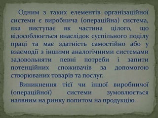 Одним з таких елементів організаційної
системи є виробнича (операційна) система,
яка виступає як частина цілого, що
відособлюється внаслідок суспільного поділу
праці та має здатність самостійно або у
взаємодії з іншими аналогічними системами
задовольняти певні потреби і запити
потенційних споживачів за допомогою
створюваних товарів та послуг.
Виникнення тієї чи іншої виробничої
(операційної) системи зумовлюється
наявним на ринку попитом на продукцію.
 