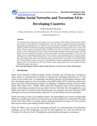 Online Social Networks and Terrorism 2.0 in
Developing Countries
Fredrick Romanus Ishengoma
College of Informatics and Virtual Education, The University of Dodoma, Dodoma, Tanzania.
ishengomaf@gmail.com
Abstract
The advancement in technology has brought a new era in terrorism where Online Social Networks (OSNs)
have become a major platform of communication with wide range of usage from message channeling to
propaganda and recruitment of new followers in terrorist groups. Meanwhile, during the terrorist attacks
people use OSNs for information exchange, mobilizing and uniting and raising money for the victims. This
paper critically analyses the specific usage of OSNs in the times of terrorisms attacks in developing
countries. We crawled and used Twitter’s data during Westgate shopping mall terrorist attack in Nairobi,
Kenya. We then analyzed the number of tweets, geo-location of tweets, demographics of the users and
whether users in developing countries tend to tweet, retweet or reply during the event of a terrorist attack.
We define new metrics (reach and impression of the tweet) and present the models for calculating them.
The study findings show that, users from developing countries tend to tweet more at the first and critical
times of the terrorist occurrence. Moreover, large number of tweets originated from the attacked country
(Kenya) with 73% from men and 23% from women where original posts had a most number of tweets
followed by replies and retweets.
Keywords: Developing Countries, Online Social Networks, Terrorism 2.0, Twitter and Westgate.
I. Introduction
Online Social Networks (OSNs) example Twitter, Facebook, and YouTube have emerged as
major means of communication for people in sharing and exchanging information on a wide
variety of real-world events. As technology and Internet advances in developing countries, users
from developing regions are also increasing in using OSNs (Reda, 2012). Numerous studies have
shown that users from developing countries are spending a significant amount of time in OSNs
(Karel 2007; Reda 2011). Another OSNs study (Pew Research Center, 2010) showed many
people in developing countries do not go online, however when they have the opportunity to go
online, they tend to use online social networking sites. For example, one-in-five Kenyans (19%)
participate in online social networking, while just 5% use the Internet but do not participate.
Of the users that go online in developing countries, the demographics have shown a double-digit
difference in gender gap where more men tend to go online compared to women (Pew Research
Center, 2010; Intel, 2013). A recently study by Intel showed that on average, 23% fewer women
than men are online in developing countries (Intel, 2013).
While the OSNs users can use the technology positively for communication and information
exchange, yet the same technology can also be used negatively as a tool for terrorism 2.0.
Terrorism 2.0 is the use of web 2.0 applications and semantic technologies in assisting or
 