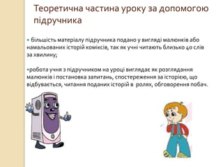 Теоретична частина уроку за допомогою
підручника
 більшість матеріалу підручника подано у вигляді малюнків або
намальованих історій коміксів, так як учні читають близько 40 слів
за хвилину;
робота учня з підручником на уроці виглядає як розглядання
малюнків і постановка запитань, спостереження за історією, що
відбувається, читання поданих історій в ролях, обговорення побач.
 