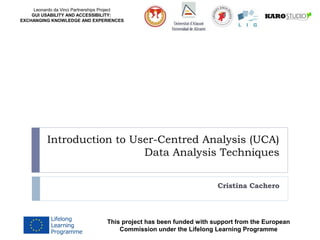 Leonardo da Vinci Partnerships Project
GUI USABILITY AND ACCESSIBILITY:
EXCHANGING KNOWLEDGE AND EXPERIENCES
Introduction to User-Centred Analysis (UCA)
Data Analysis Techniques
Cristina Cachero
This project has been funded with support from the European
Commission under the Lifelong Learning Programme
 