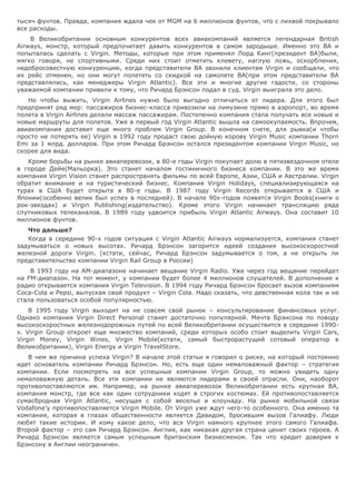 тысяч фунтов. Правда, компания ждала чек от MGM на 6 миллионов фунтов, что с лихвой покрывало
все расходы.
В Великобритании основным конкурентов всех авиакомпаний является легендарная British
Airways, монстр, который предпочитает давить конкурентов в самом зародыше. Именно это BA и
попыталась сделать с Virgin. Методы, которые при этом применял Лорд Кинг(президент BA)были,
мягко говоря, не спортивными. Среди них стоит отметить клевету, наглую ложь, оскорбления,
недобросовестную конкуренцию, когда представители BA звонили клиентам Virgin и сообщали, что
их рейс отменен, но они могут полететь со скидкой на самолете BA(при этом представители BA
представлялись, как менеджеры Virgin Atlantic). Все эти и многие другие гадости, со стороны
уважаемой компании привели к тому, что Ричард Брэнсон подал в суд. Virgin выиграла это дело.
Но чтобы выжить, Virgin Airlines нужно было выгодно отличаться от лидера. Для этого был
предпринят ряд мер: пассажиров бизнес-класса привозили на лимузине прямо в аэропорт, во время
полета в Virgin Airlines делали массаж пассажирам. Постепенно компания стала получать все новые и
новые маршруты для полетов. Уже в первый год Virgin Atlantic вышла на самоокупаемость. Впрочем,
авиакомпания доставит еще много проблем Virgin Group. В конечном счете, для рывка(и чтобы
просто не потерять ее) Virgin в 1992 году продаст свою дойную корову Virgin Music компании Thorn
Emi за 1 млрд. долларов. При этом Ричард Брэнсон остался президентом компании Virgin Music, но
скорее для вида.
Кроме борьбы на рынке авиаперевозок, в 80-е годы Virgin покупает долю в пятизвездочном отеле
в городе Дейе(Мальорка). Это станет началом гостиничного бизнеса компании. В это же время
компания Virgin Vision станет распространять фильмы по всей Европе, Азии, США и Австралии. Virgin
обратит внимание и на туристический бизнес. Компания Virgin Holidays, специализирующаяся на
турах в США будет открыта в 80-е годы. В 1987 году Virgin Records открывается в США и
Японии(особенно велик был успех в последней). В начале 90х-годов появятся Virgin Books(книги о
рок-звездах) и Virgin Publishing(издательство). Кроме этого Virgin начинает трансляцию ряда
спутниковых телеканалов. В 1989 году удвоится прибыль Virgin Atlantic Airways. Она составит 10
миллионов фунтов.
Что дальше?
Когда в середине 90-х годов ситуация с Virgin Atlantic Airways нормализуется, компания станет
задумываться о новых высотах. Ричард Брэнсон загорится идеей создания высокоскоростной
железной дороги Virgin. (кстати, сейчас, Ричард Брэнсон задумывается о том, а не открыть ли
представительство компании Virgin Rail Group в России)
В 1993 году на AM-диапазоне начинает вещание Virgin Radio. Уже через год вещание перейдет
на FM-диапазон. На тот момент, у компании будет более 4 миллионов слушателей. В дополнение к
радио открывается компания Virgin Television. В 1994 году Ричард Брэнсон бросает вызов компаниям
Coca-Cola и Pepsi, выпуская свой продукт – Virgin Cola. Надо сказать, что девственная кола так и не
стала пользоваться особой популярностью.
В 1995 году Virgin выходит на не совсем свой рынок – консультирование финансовых услуг.
Однако компания Virgin Direct Personal станет достаточно популярной. Мечта Брэнсона по поводу
высокоскоростных железнодорожных путей по всей Великобритании осуществится в середине 1990-
х. Virgin Group откроет еще множество компаний, среди которых особо стоит выделить Virgin Cars,
Virgin Money, Virgin Wines, Virgin Mobile(кстати, самый быстрорастущий сотовый оператор в
Великобритании), Virgin Energy и Virgin TravelStore.
В чем же причина успеха Virgin? В начале этой статьи я говорил о риске, на который постоянно
идет основатель компании Ричард Брэнсон. Но, есть еще один немаловажный фактор – стратегия
компании. Если посмотреть на все успешные компании Virgin Group, то можно увидеть одну
немаловажную деталь. Все эти компании не являются лидерами в своей отрасли. Они, наоборот
противопоставляются им. Например, на рынке авиаперевозок Великобритании есть крупная BA,
компания монстр, где все как один сотрудники ходят в строгих костюмах. Ей противопоставляется
сумасбродная Virgin Atlantic, несущая с собой веселье и клоунаду. На рынке мобильной связи
Vodafone’у противопоставляется Virgin Mobile. От Virgin уже ждут чего-то особенного. Она именно та
компания, которая в глазах общественности является Давидом, бросившим вызов Галиафу. Люди
любят такие истории. И кому какое дело, что вся Virgin намного крупнее этого самого Галиафа.
Второй фактор – это сам Ричард Брэнсон. Англия, как никакая другая страна ценит своих героев. А
Ричард Брэнсон является самым успешным британским бизнесменом. Так что кредит доверия к
Брэнсону в Англии неограничен.