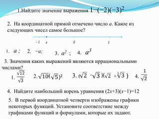 1.Найдите значение выражения 1−(−2)(−3)2
2. На координатной прямой отмечено число a. Какое из
следующих чисел самое большое?
1. a ; 2. −a; 3. a2 ; 4. a3
3. Значения каких выражений являются иррациональными
числами?
1.
(
)2(2. − )( )+3. ( 4.
4. Найдите наибольший корень уравнения (2x+3)(x−1)=12
5. В первой координатной четверти изображены графики
некоторых функций. Установите соответствие между
графиками функций и формулами, которые их задают.
 