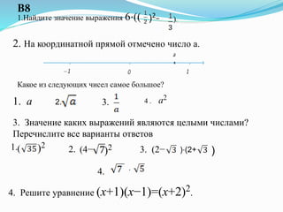 1.Найдите значение выражения 6⋅(( )2− ).
В8
2. На координатной прямой отмечено число a.
Какое из следующих чисел самое большое?
1. a 2. 3. 4 . a2
3. Значение каких выражений являются целыми числами?
Перечислите все варианты ответов
)2(1. 2. (4− )2 3. (2− )⋅(2+ )
⋅4.
4. Решите уравнение (x+1)(x−1)=(x+2)2.
 