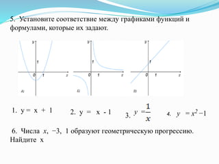 5. Установите соответствие между графиками функций и
формулами, которые их задают.
1. у = х + 1 2. у = х - 1 у =
3. 4. y = x2 −1
6. Числа х, −3, 1 образуют геометрическую прогрессию.
Найдите х
 