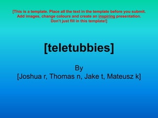 [teletubbies]
By
[Joshua r, Thomas n, Jake t, Mateusz k]
[This is a template. Place all the text in the template before you submit.
Add images, change colours and create an inspiring presentation.
Don’t just fill in this template!]
 