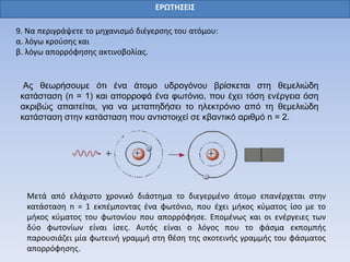 ΕΡΩΤΗΣΕΙΣ
9. Να περιγράψετε το μηχανισμό διέγερσης του ατόμου:
α. λόγω κρούσης και
β. λόγω απορρόφησης ακτινοβολίας.
Ας θεωρήσουμε ότι ένα άτομο υδρογόνου βρίσκεται στη θεμελιώδη
κατάσταση (n = 1) και απορροφά ένα φωτόνιο, που έχει τόση ενέργεια όση
ακριβώς απαιτείται, για να μεταπηδήσει το ηλεκτρόνιο από τη θεμελιώδη
κατάσταση στην κατάσταση που αντιστοιχεί σε κβαντικό αριθμό n = 2.
Μετά από ελάχιστο χρονικό διάστημα το διεγερμένο άτομο επανέρχεται στην
κατάσταση n = 1 εκπέμποντας ένα φωτόνιο, που έχει μήκος κύματος ίσο με το
μήκος κύματος του φωτονίου που απορρόφησε. Επομένως και οι ενέργειες των
δύο φωτονίων είναι ίσες. Αυτός είναι ο λόγος που το φάσμα εκπομπής
παρουσιάζει μία φωτεινή γραμμή στη θέση της σκοτεινής γραμμής του φάσματος
απορρόφησης.
 