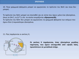 ΕΡΩΤΗΣΕΙΣ
10. Ποια γραμμικά φάσματα μπορεί να ερμηνεύσει το πρότυπο του Bohr και ποια δεν
μπορεί;
Το πρότυπο του Bohr μπορεί να επεκταθεί και σε ιόντα που έχουν μόνο ένα ηλεκτρόνιο,
όπως το (He+), το (Li2+) κ.λπ. τα οποία ονομάζονται υδρογονοειδή.
Το πρότυπο του Bohr δεν μπορεί να ερμηνεύσει τα γραμμικά φάσματα των ατόμων που
έχουν δύο ή περισσότερα ηλεκτρόνια.
11. Πώς παράγονται οι ακτίνες Χ;
Οι ακτίνες Χ παράγονται, όταν ηλεκτρόνια μεγάλης
ταχύτητας, που έχουν επιταχυνθεί από υψηλή τάση,
προσπίπτουν σε μεταλλικό στόχο.
 