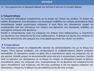 ΕΡΩΤΗΣΕΙΣ
12. Πώς ερμηνεύεται το γραμμικό φάσμα των ακτινών Χ και πώς το συνεχές φάσμα;
α. Γραμμικό φάσμα
Τα κινούμενα ηλεκτρόνια συγκρούονται με τα άτομα του υλικού της ανόδου. Τα άτομα της
ανόδου διεγείρονται. Ένα ηλεκτρόνιο των εσωτερικοί στιβάδων του ατόμου μεταπηδά σε άλλη
επιτρεπόμενη τροχιά μεγαλύτερης ενέργειας. Η κενή θέση του ηλεκτρονίου μπορεί να
συμπληρωθεί από ένα ηλεκτρόνιο του ατόμου που βρίσκεται στις εξωτερικές στιβάδες, με
ταυτόχρονη εκπομπή ενός φωτονίου.
Επειδή οι επιτρεπόμενες τιμές της ενέργειας του ατόμου είναι καθορισμένες, οι συχνότητες
των φωτονίων που εκπέμπονται θα είναι καθορισμένες. Το φάσμα του φωτός που εκπέμπει το
άτομο θα αποτελείται από γραμμές που είναι χαρακτηριστικές του υλικού της ανόδου.
β. Συνεχές φάσμα
Ένα ηλεκτρόνιο μπορεί να επιβραδυνθεί εξαιτίας της αλληλεπίδρασής του με τα άτομα του
στόχου. Όπως έχουμε αναφέρει, ένα επιταχυνόμενο (ή επιβραδυνόμενο) φορτίο εκπέμπει
ακτινοβολία. Το ηλεκτρόνιο μπορεί να χάσει όλη ή οποιοδήποτε μέρος της ενέργειάς του σε
μία κρούση, δηλαδή μπορεί να ακινητοποιηθεί μετά από μία ή περισσότερες κρούσεις. Επειδή
κατά τις κρούσεις των ηλεκτρονίων με τα άτομα του στόχου τα ηλεκτρόνια μπορεί να χάσουν
οποιοδήποτε μέρος της ενέργειάς τους, συμπεραίνουμε ότι τα φωτόνια που εκπέμπονται θα
έχουν οποιαδήποτε τιμή ενέργειας, που θα είναι μικρότερη ή ίση της αρχικής ενέργειας του
ηλεκτρονίου. Επομένως το φάσμα της ακτινοβολίας αυτής θα είναι συνεχές.
 