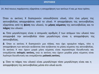 ΕΡΩΤΗΣΕΙΣ
14. Από ποιους παράγοντες εξαρτάται η απορρόφηση των ακτίνων Χ και με ποιο τρόπο;
Όταν οι ακτίνες Χ διαπερνούν οποιοδήποτε υλικό, τότε ένα μέρος της
ακτινοβολίας απορροφάται από το υλικό. Η απορρόφηση της ακτινοβολίας
εξαρτάται από τη φύση του υλικού, το μήκος κύματος της ακτινοβολίας και το
πάχος του υλικού.
α. Όσο μεγαλύτερος είναι ο ατομικός αριθμός Ζ των ατόμων του υλικού που
απορροφά την ακτινοβολία τόσο μεγαλύτερη είναι η απορρόφηση της
ακτινοβολίας.
β. Όταν οι ακτίνες Χ διαπερνούν μια πλάκα, που έχει ορισμένο πάχος, τότε η
απορρόφηση των ακτινών αυξάνεται όσο αυξάνεται το μήκος κύματος της ακτινοβολίας.
Οι ακτίνες Χ που έχουν μικρά μήκη κύματος είναι περισσότερο διεισδυτικές και
ονομάζονται σκληρές ακτίνες, ενώ οι ακτίνες που έχουν μεγάλα μήκη κύματος είναι
λιγότερο διεισδυτικές και ονομάζονται μαλακές ακτίνες.
γ. Όσο το πάχος του υλικού είναι μεγαλύτερο τόσο μεγαλύτερη είναι και η
απορρόφηση της ακτινοβολίας μέσα στο υλικό αυτό.
 