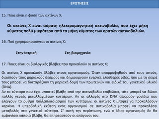 ΕΡΩΤΗΣΕΙΣ
15. Ποια είναι η φύση των ακτίνων Χ;
Οι ακτίνες Χ είναι αόρατη ηλεκτρομαγνητική ακτινοβολία, που έχει μήκη
κύματος πολύ μικρότερα από τα μήκη κύματος των ορατών ακτινοβολιών.
16. Πού χρησιμοποιούνται οι ακτίνες Χ;
Στην Ιατρική Στη βιομηχανία
17. Ποιες είναι οι βιολογικές βλάβες που προκαλούν οι ακτίνες Χ;
Οι ακτίνες Χ προκαλούν βλάβες στους οργανισμούς. Όταν απορροφηθούν από τους ιστούς,
διασπούν τους μοριακούς δεσμούς και δημιουργούν ενεργές ελεύθερες ρίζες, που με τη σειρά
τους μπορεί να διαταράξουν τη μοριακή δομή των πρωτεϊνών και ειδικά του γενετικού υλικού
(DNA).
Αν το κύτταρο που έχει υποστεί βλάβη από την ακτινοβολία επιβιώσει, τότε μπορεί να δώσει
πολλές γενεές μεταλλαγμένων κυττάρων. Αν οι αλλαγές στο DNA αφορούν γονίδια που
ελέγχουν το ρυθμό πολλαπλασιασμού των κυττάρων, οι ακτίνες Χ μπορεί να προκαλέσουν
καρκίνο. Η υπερβολική έκθεση ενός οργανισμού σε ακτινοβολία μπορεί να προκαλέσει
μεταβολές στα γενετικά κύτταρα. Σ' αυτή την περίπτωση, ενώ ο ίδιος οργανισμός δε θα
εμφανίσει κάποια βλάβη, θα επηρεαστούν οι απόγονοι του.
 
