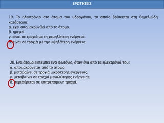 ΕΡΩΤΗΣΕΙΣ
19. Το ηλεκτρόνιο στο άτομο του υδρογόνου, το οποίο βρίσκεται στη θεμελιώδη
κατάσταση:
α. έχει απομακρυνθεί από το άτομο.
β. ηρεμεί.
γ. είναι σε τροχιά με τη χαμηλότερη ενέργεια.
δ. είναι σε τροχιά με την υψηλότερη ενέργεια.
20. Ένα άτομο εκπέμπει ένα φωτόνιο, όταν ένα από τα ηλεκτρόνιά του:
α. απομακρύνεται από το άτομο.
β. μεταβαίνει σε τροχιά μικρότερης ενέργειας.
γ. μεταβαίνει σε τροχιά μεγαλύτερης ενέργειας.
δ. περιφέρεται σε επιτρεπόμενη τροχιά.
 