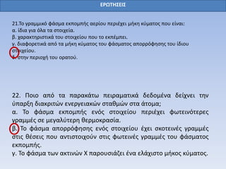 ΕΡΩΤΗΣΕΙΣ
21.Το γραμμικό φάσμα εκπομπής αερίου περιέχει μήκη κύματος που είναι:
α. ίδια για όλα τα στοιχεία.
β. χαρακτηριστικά του στοιχείου που το εκπέμπει.
γ. διαφορετικά από τα μήκη κύματος του φάσματος απορρόφησης του ίδιου
στοιχείου.
δ. στην περιοχή του ορατού.
22. Ποιο από τα παρακάτω πειραματικά δεδομένα δείχνει την
ύπαρξη διακριτών ενεργειακών σταθμών στα άτομα;
α. Το φάσμα εκπομπής ενός στοιχείου περιέχει φωτεινότερες
γραμμές σε μεγαλύτερη θερμοκρασία.
β. Το φάσμα απορρόφησης ενός στοιχείου έχει σκοτεινές γραμμές
στις θέσεις που αντιστοιχούν στις φωτεινές γραμμές του φάσματος
εκπομπής.
γ. Το φάσμα των ακτινών Χ παρουσιάζει ένα ελάχιστο μήκος κύματος.
 