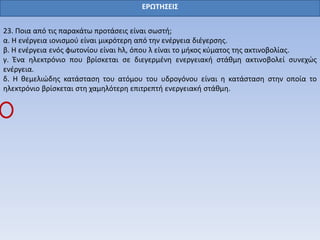 ΕΡΩΤΗΣΕΙΣ
23. Ποια από τις παρακάτω προτάσεις είναι σωστή;
α. Η ενέργεια ιονισμού είναι μικρότερη από την ενέργεια διέγερσης.
β. Η ενέργεια ενός φωτονίου είναι hλ, όπου λ είναι το μήκος κύματος της ακτινοβολίας.
γ. Ένα ηλεκτρόνιο που βρίσκεται σε διεγερμένη ενεργειακή στάθμη ακτινοβολεί συνεχώς
ενέργεια.
δ. Η θεμελιώδης κατάσταση του ατόμου του υδρογόνου είναι η κατάσταση στην οποία το
ηλεκτρόνιο βρίσκεται στη χαμηλότερη επιτρεπτή ενεργειακή στάθμη.
 