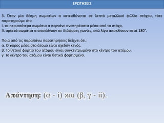 ΕΡΩΤΗΣΕΙΣ
3. Όταν μία δέσμη σωματίων α κατευθύνεται σε λεπτό μεταλλικό φύλλο στόχου, τότε
παρατηρούμε ότι:
I. τα περισσότερα σωμάτια α περνάνε ανεπηρέαστα μέσα από το στόχο,
II. αρκετά σωμάτια α αποκλίνουν σε διάφορες γωνίες, ενώ λίγα αποκλίνουν κατά 180°.
Ποια από τις παραπάνω παρατηρήσεις δείχνει ότι:
α. Ο χώρος μέσα στο άτομο είναι σχεδόν κενός.
β. Το θετικό φορτίο του ατόμου είναι συγκεντρωμένο στο κέντρο του ατόμου.
γ. Το κέντρο του ατόμου είναι θετικά φορτισμένο.
 