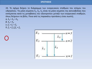 24. Το σχήμα δείχνει το διάγραμμα των ενεργειακών σταθμών του ατόμου του
υδρογόνου. Τα μήκη κύματος λ1, λ2, λ3 είναι τα μήκη κύματος της ακτινοβολίας που
εκπέμπεται κατά τις μεταβάσεις του ηλεκτρονίου μεταξύ των ενεργειακοί σταθμών,
όπως δείχνουν τα βέλη. Ποια από τις παρακάτω προτάσεις είναι σωστή;
α. λ2 = λ1 + λ3
β. λ2 > λ3
γ. f2 = f1 + f3
δ. f2 = f1 f3f1 + f3
ΕΡΩΤΗΣΕΙΣ
 