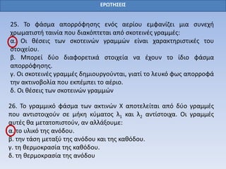 ΕΡΩΤΗΣΕΙΣ
25. Το φάσμα απορρόφησης ενός αερίου εμφανίζει μια συνεχή
χρωματιστή ταινία που διακόπτεται από σκοτεινές γραμμές:
α. Οι θέσεις των σκοτεινών γραμμών είναι χαρακτηριστικές του
στοιχείου.
β. Μπορεί δύο διαφορετικά στοιχεία να έχουν το ίδιο φάσμα
απορρόφησης.
γ. Οι σκοτεινές γραμμές δημιουργούνται, γιατί το λευκό φως απορροφά
την ακτινοβολία που εκπέμπει το αέριο.
δ. Οι θέσεις των σκοτεινών γραμμών
26. Το γραμμικό φάσμα των ακτινών Χ αποτελείται από δύο γραμμές
που αντιστοιχούν σε μήκη κύματος λ1 και λ2 αντίστοιχα. Οι γραμμές
αυτές θα μετατοπιστούν, αν αλλάξουμε:
α. το υλικό της ανόδου.
β. την τάση μεταξύ της ανόδου και της καθόδου.
γ. τη θερμοκρασία της καθόδου.
δ. τη θερμοκρασία της ανόδου
 